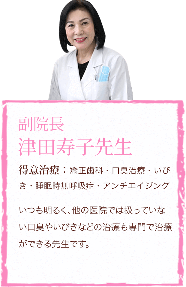 副院長 津田寿子先生　得意治療：矯正歯科・口臭治療・いびき・睡眠時無呼吸症・アンチエイジング　いつも明るく、他の医院では扱っていない口臭やいびきなどの治療も専門で治療ができる先生です。