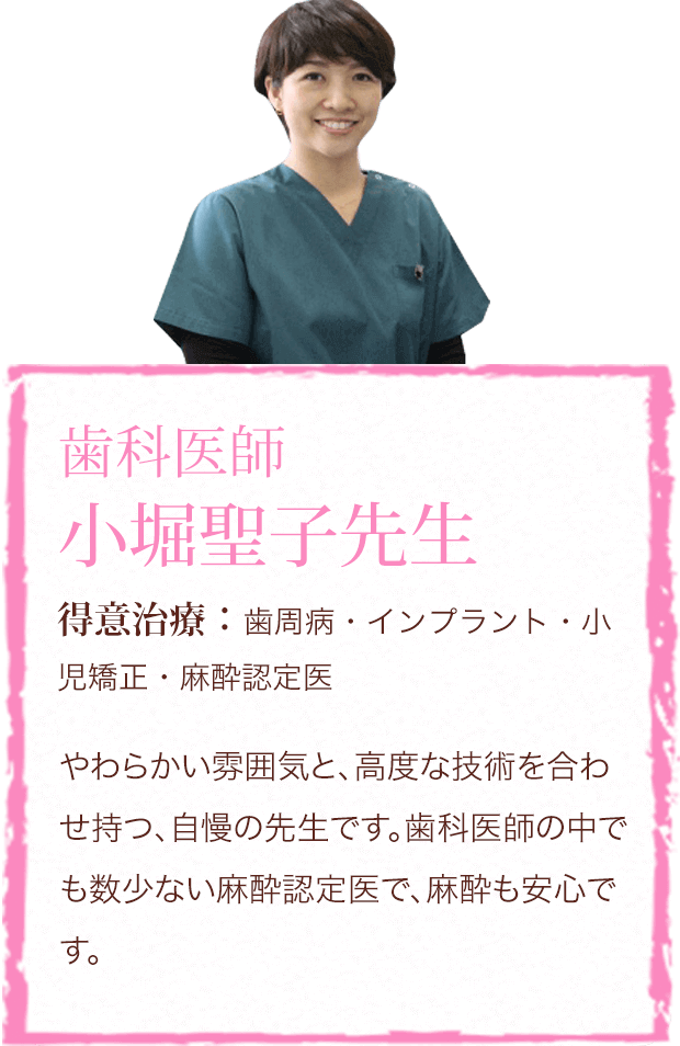 歯科医師 小堀聖子先生　得意治療：歯周病・インプラント・小児矯正・麻酔認定医　やわらかい雰囲気と、高度な技術を合わせ持つ、自慢の先生です。歯科医師の中でも数少ない麻酔認定医で、麻酔も安心です。