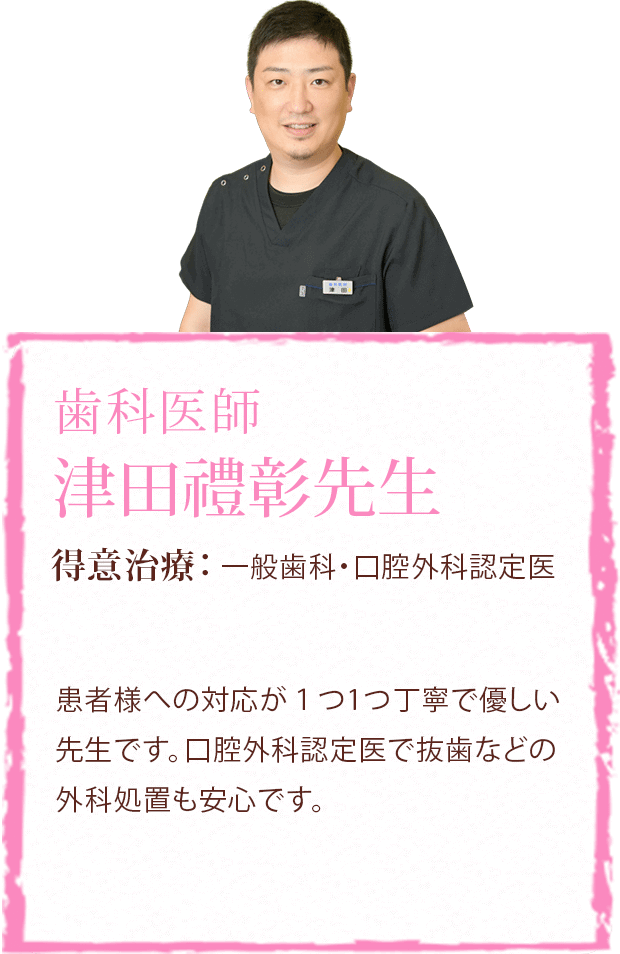 歯科医師 津田禮彰先生 得意治療:一般歯科・口腔外科認定医 患者様への対応が１つ1つ丁寧で優しい先生です。口腔外科認定医で抜歯などの外科処置も安心です。
