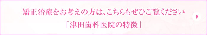 矯正治療をお考えの方は、こちらもぜひご覧ください「津田歯科医院の特徴」